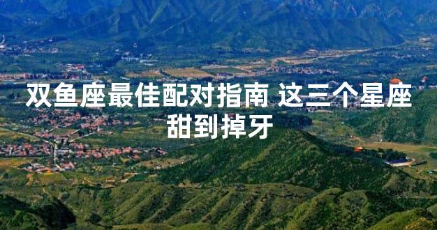 双鱼座最佳配对指南 这三个星座甜到掉牙